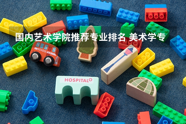 国内艺术学院推荐专业排名 美术学专业全国艺术类院校排名