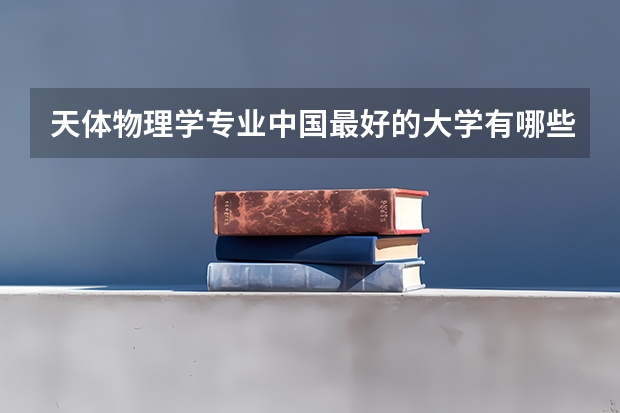 天体物理学专业中国最好的大学有哪些?