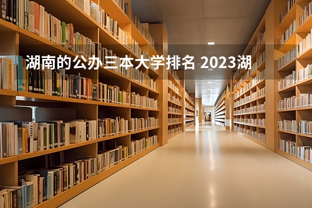湖南的公办三本大学排名 2023湖南三本大学排名