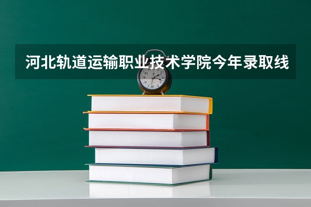 河北轨道运输职业技术学院今年录取线是多少