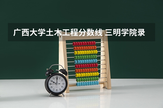 广西大学土木工程分数线 三明学院录取分数线