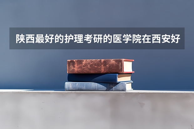 陕西最好的护理考研的医学院在西安好就业的是哪个呢 陕西中医药大学 西安医学院 西安交大医学院哪个好？