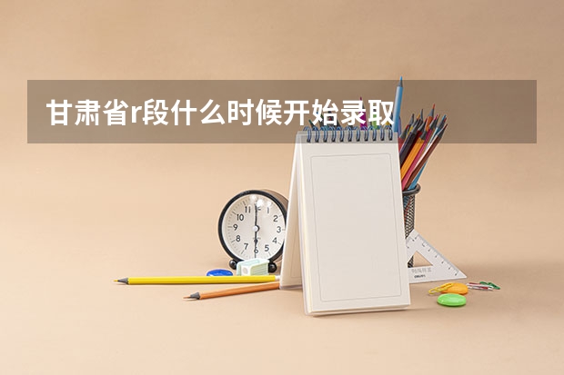 甘肃省r段什么时候开始录取