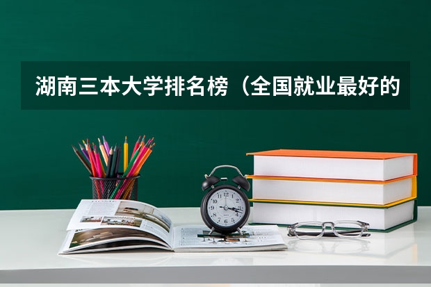 湖南三本大学排名榜(全国就业最好的三本排名)