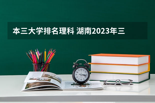 本三大学排名理科 湖南2023年三本大学排名及录取分数线