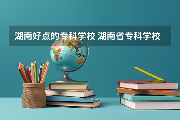 湖南好点的专科学校 湖南省专科学校排名公办