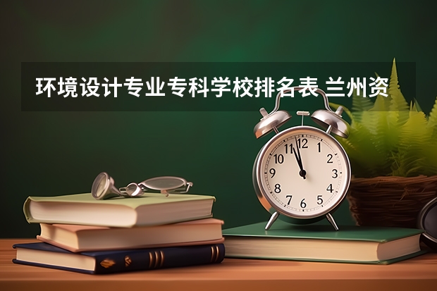 环境设计专业专科学校排名表 兰州资源环境职业技术大学王牌专业排名一览表