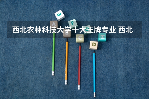 西北农林科技大学十大王牌专业 西北农大最好热门专业排行榜 河南省最好的专科学校的排名