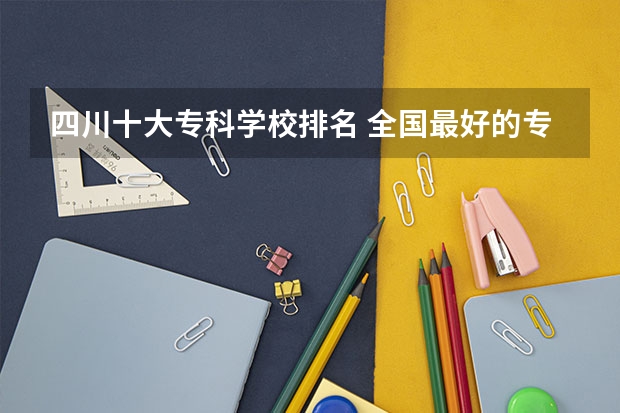 四川十大专科学校排名 全国最好的专科学校公办排名