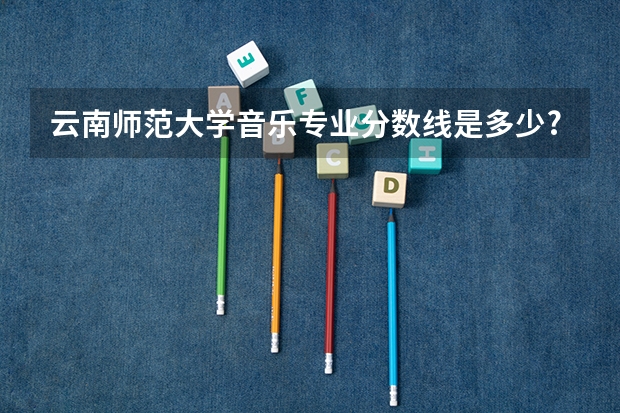 云南师范大学音乐专业分数线是多少?