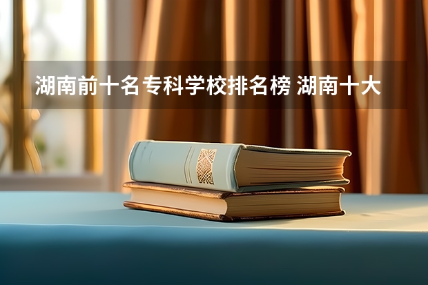 湖南前十名专科学校排名榜 湖南十大专科学校排名