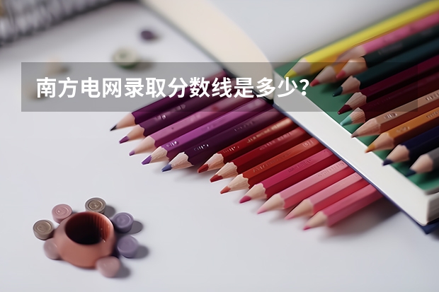 南方电网录取分数线是多少？