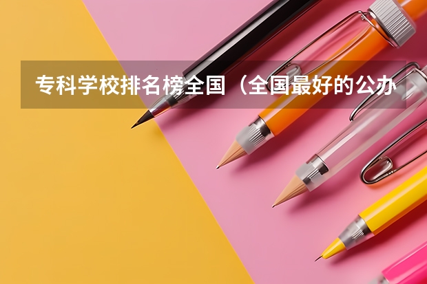 专科学校排名榜全国（全国最好的公办专科学校排名）