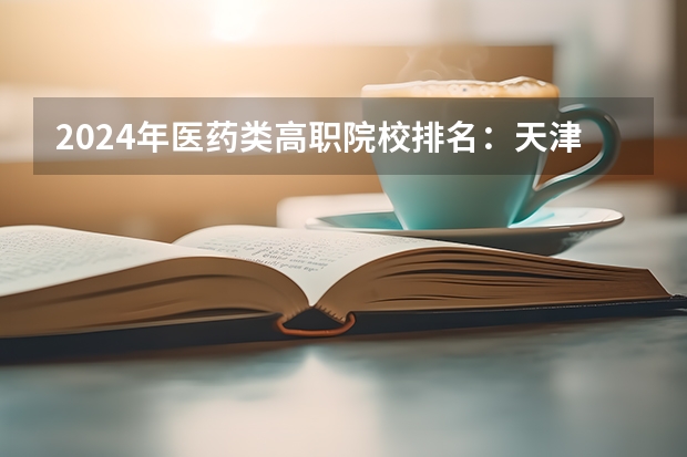 2024年医药类高职院校排名：天津医学高等专科学校第一（口腔医学大专学校排名）