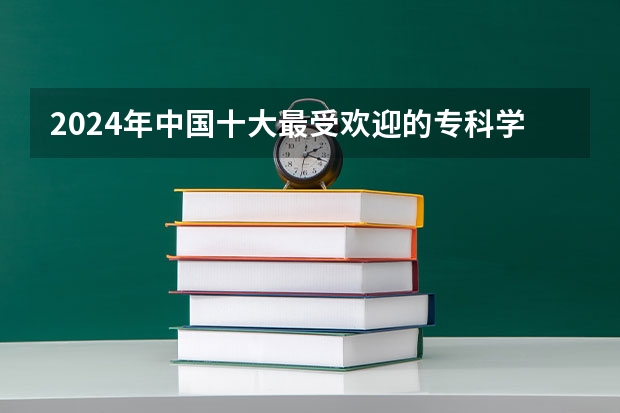 2024年中国十大最受欢迎的专科学校 全国人气最高的大专院校（中国最好的专科学校前十名）