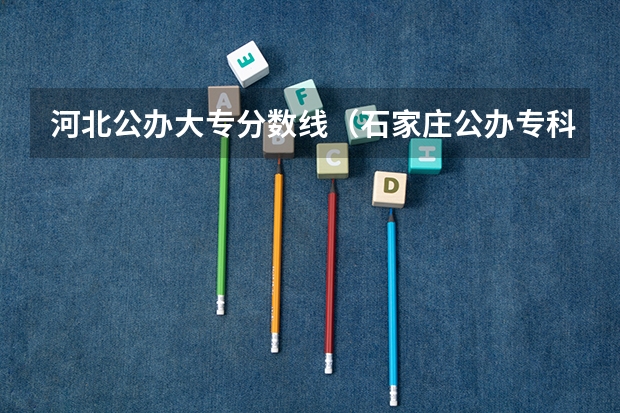 河北公办大专分数线（石家庄公办专科学校排行榜以及分数线）