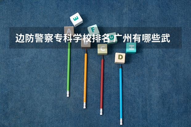 边防警察专科学校排名 广州有哪些武警学校,本科的大专的都可以！