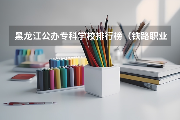 黑龙江公办专科学校排行榜（铁路职业学校排名前十名）