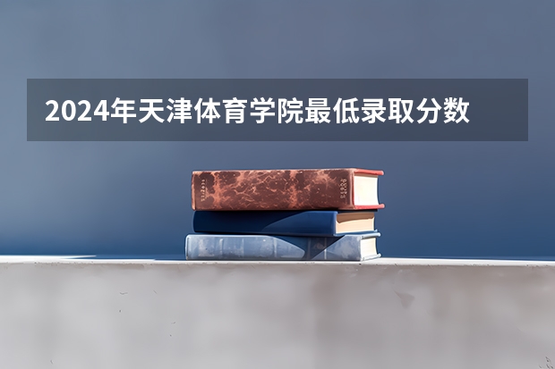 2024年天津体育学院最低录取分数线是多少 天津历年录取分数线