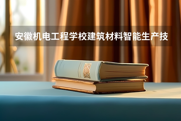 安徽机电工程学校建筑材料智能生产技术需要学哪些课程（专业要求是什么）