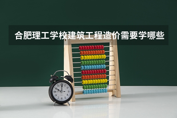 合肥理工学校建筑工程造价需要学哪些课程（专业要求是什么）
