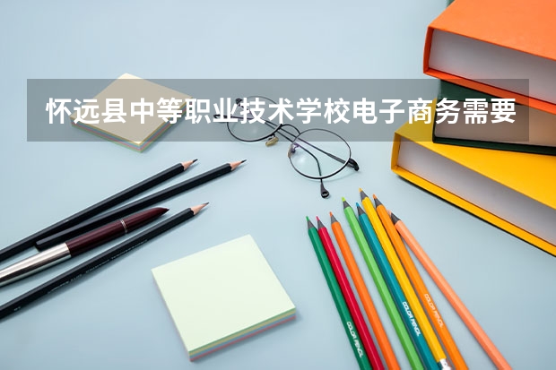 怀远县中等职业技术学校电子商务需要学哪些课程（专业要求是什么）