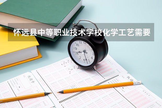 怀远县中等职业技术学校化学工艺需要学哪些课程（专业要求是什么）
