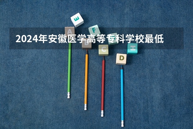 2024年安徽医学高等专科学校最低录取分数线是多少 安徽历年录取分数线