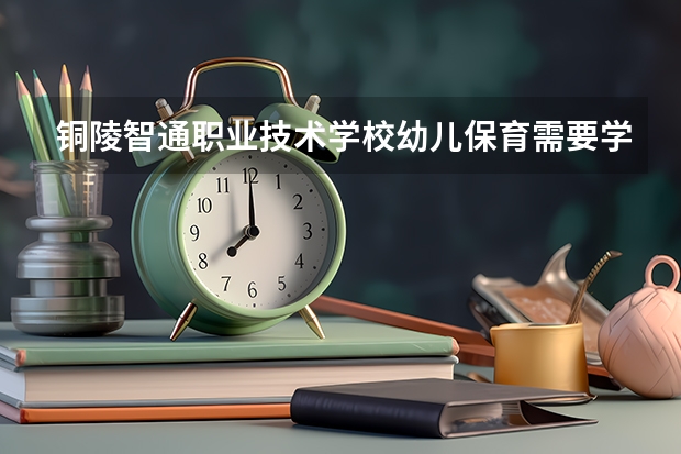 铜陵智通职业技术学校幼儿保育需要学哪些课程（专业要求是什么）
