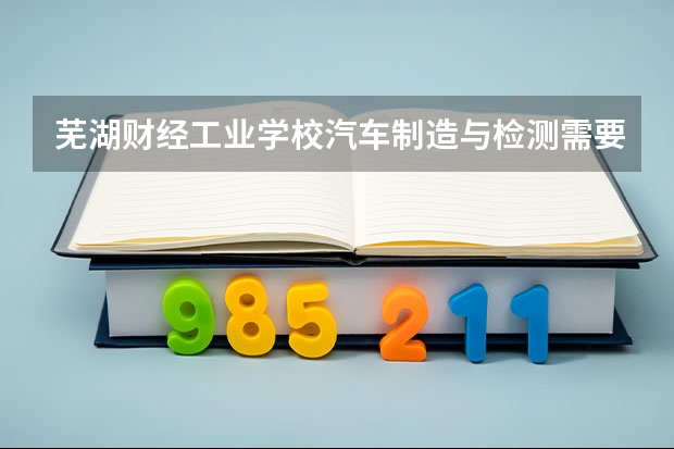 芜湖财经工业学校汽车制造与检测需要学哪些课程（专业要求是什么）