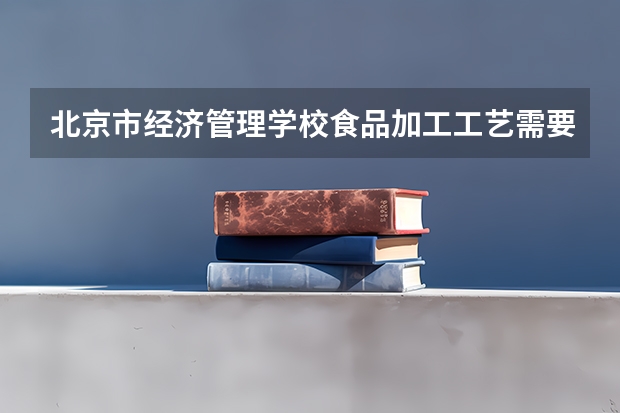 北京市经济管理学校食品加工工艺需要学哪些课程（专业要求是什么）