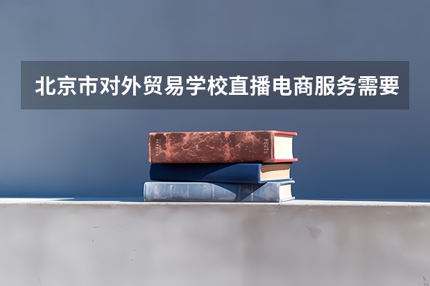 北京市对外贸易学校直播电商服务需要学哪些课程（专业要求是什么）