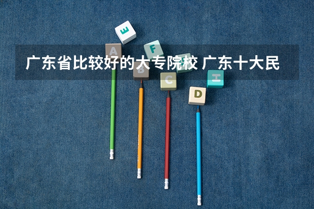 广东省比较好的大专院校 广东十大民办大专学校