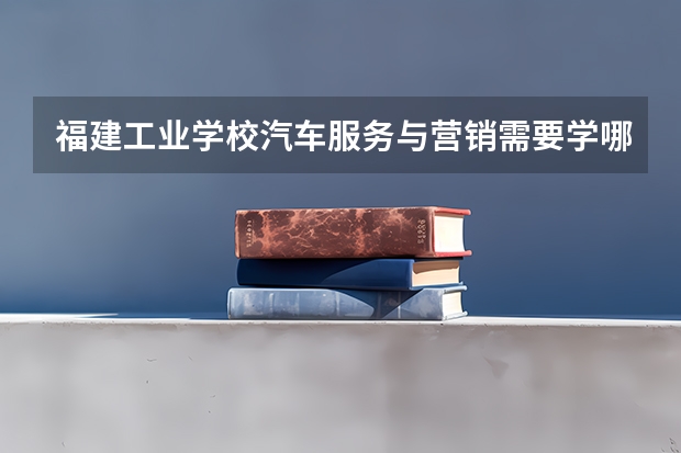 福建工业学校汽车服务与营销需要学哪些课程（专业要求是什么）