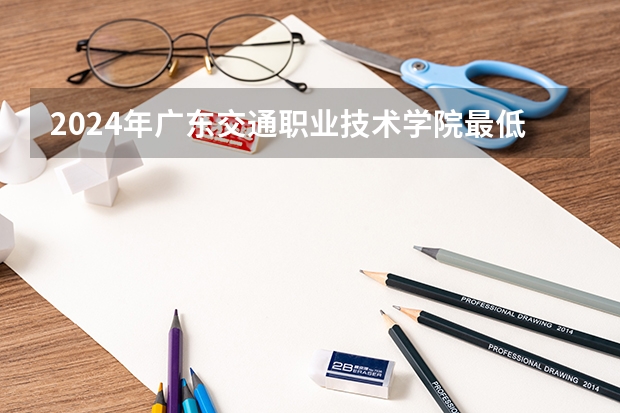 2024年广东交通职业技术学院最低录取分数线是多少 广东历年录取分数线