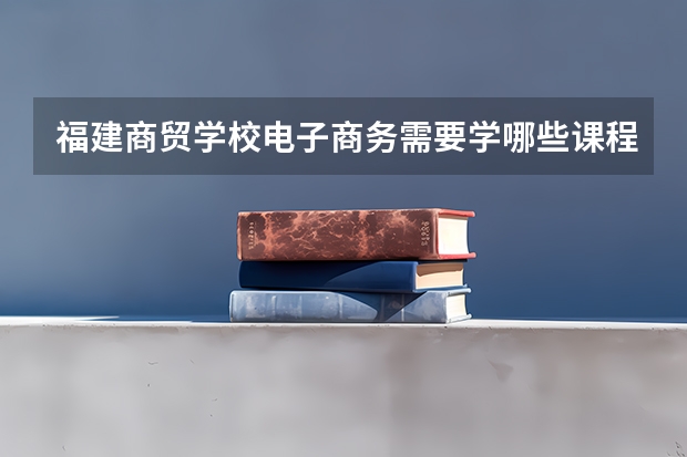 福建商贸学校电子商务需要学哪些课程（专业要求是什么）