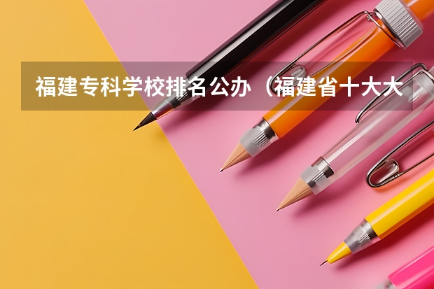 福建专科学校排名公办（福建省十大大专学校）