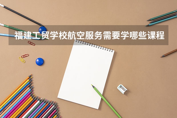 福建工贸学校航空服务需要学哪些课程（专业要求是什么）