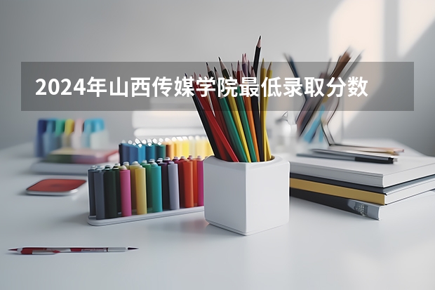 2024年山西传媒学院最低录取分数线是多少 山西历年录取分数线