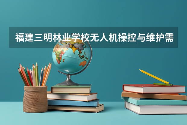 福建三明林业学校无人机操控与维护需要学哪些课程（专业要求是什么）
