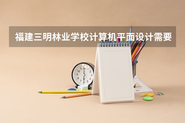 福建三明林业学校计算机平面设计需要学哪些课程（专业要求是什么）