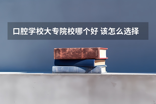 口腔学校大专院校哪个好 该怎么选择