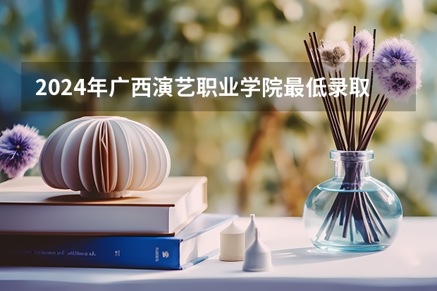2024年广西演艺职业学院最低录取分数线是多少 广西历年录取分数线