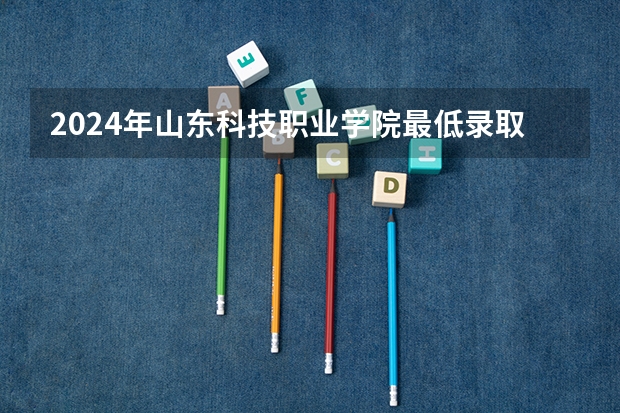 2024年山东科技职业学院最低录取分数线是多少 山东历年录取分数线