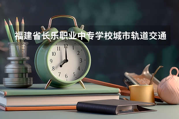 福建省长乐职业中专学校城市轨道交通运营服务需要学哪些课程（专业要求是什么）