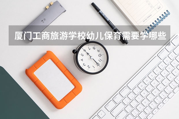 厦门工商旅游学校幼儿保育需要学哪些课程（专业要求是什么）