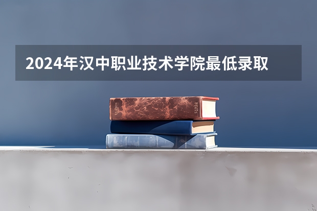 2024年汉中职业技术学院最低录取分数线是多少 陕西历年录取分数线