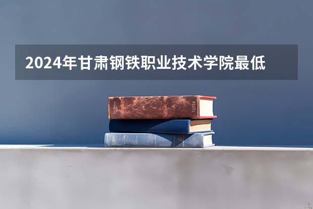 2024年甘肃钢铁职业技术学院最低录取分数线是多少 甘肃历年录取分数线
