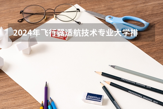 2024年飞行器适航技术专业大学排名排行榜 飞行器适航技术专业前十名大学名单