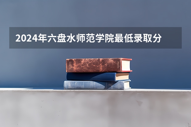 2024年六盘水师范学院最低录取分数线是多少 贵州历年录取分数线